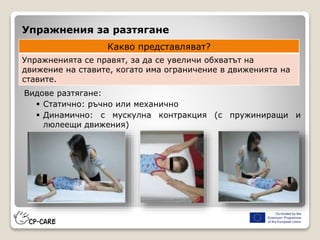 Упражнения за разтягане
Видове разтягане:
 Статично: ръчно или механично
 Динамично: с мускулна контракция (с пружиниращи и
люлеещи движения)
Какво представляват?
Упражненията се правят, за да се увеличи обхватът на
движение на ставите, когато има ограничение в движенията на
ставите.
 