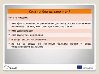 Кога трябва да започнем?
Когато лицето:
• има функционално ограничение, дължащо се на сраствания
на меките тъкани, контрактури и мъртва тъкан
• има деформация
• има мускулен дисбаланс
• е защитено от нараняване
• за да се сведе до минимум болката преди и след
упражнението за лицето
 