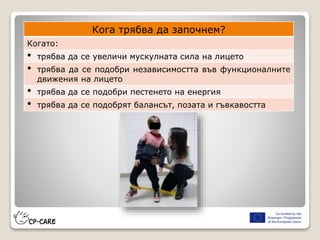 Кога трябва да започнем?
Когато:
• трябва да се увеличи мускулната сила на лицето
• трябва да се подобри независимостта във функционалните
движения на лицето
• трябва да се подобри пестенето на енергия
• трябва да се подобрят балансът, позата и гъвкавостта
 