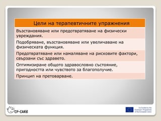 Цели на терапевтичните упражнения
Възстановяване или предотвратяване на физически
увреждания.
Подобряване, възстановяване или увеличаване на
физическата функция.
Предотвратяване или намаляване на рисковите фактори,
свързани със здравето.
Оптимизиране общото здравословно състояние,
пригодността или чувството за благополучие.
Принцип на претоварване.
 