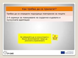 Как трябва да се прилагат?
Трябва да се определи подходящо повторение за лицето
2-4 седмици за повишаване на сърдечно-съдовата и
мускулната адаптация
Не забравяйте да се консултирате с
Вашия физиотерапевт преди да
започнете упражнението
 