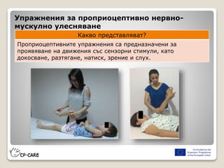 Упражнения за проприоцептивно нервно-
мускулно улесняване
Какво представляват?
Проприоцептивните упражнения са предназначени за
проявяване на движения със сензорни стимули, като
докосване, разтягане, натиск, зрение и слух.
 