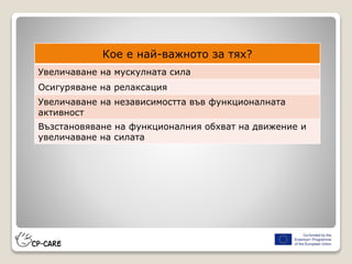 Кое е най-важното за тях?
Увеличаване на мускулната сила
Осигуряване на релаксация
Увеличаване на независимостта във функционалната
активност
Възстановяване на функционалния обхват на движение и
увеличаване на силата
 
