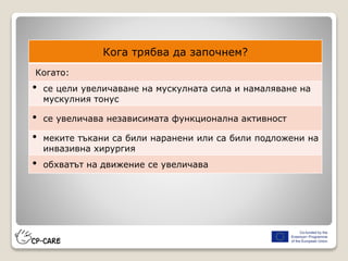 Кога трябва да започнем?
Когато:
• се цели увеличаване на мускулната сила и намаляване на
мускулния тонус
• се увеличава независимата функционална активност
• меките тъкани са били наранени или са били подложени на
инвазивна хирургия
• обхватът на движение се увеличава
 
