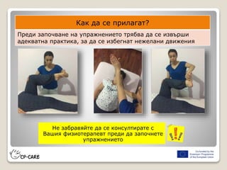 Не забравяйте да се консултирате с
Вашия физиотерапевт преди да започнете
упражнението
Как да се прилагат?
Преди започване на упражнението трябва да се извърши
адекватна практика, за да се избегнат нежелани движения
 