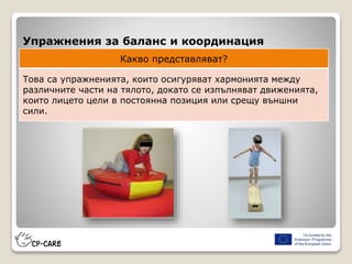 Упражнения за баланс и координация
Какво представляват?
Това са упражненията, които осигуряват хармонията между
различните части на тялото, докато се изпълняват движенията,
които лицето цели в постоянна позиция или срещу външни
сили.
 