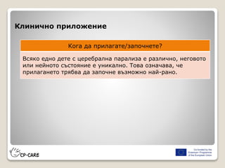 Клинично приложение
Кога да прилагате/започнете?
Всяко едно дете с церебрална парализа е различно, неговото
или нейното състояние е уникално. Това означава, че
прилагането трябва да започне възможно най-рано.
 