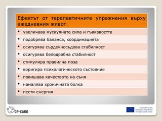 Ефектът от терапевтичните упражнения върху
ежедневния живот
• увеличава мускулната сила и гъвкавостта
• подобрява баланса, координацията
• осигурява сърдечносъдова стабилност
• осигурява белодробна стабилност
• стимулира правилна поза
• коригира психологическото състояние
• повишава качеството на съня
• намалява хроничната болка
• пести енергия
 