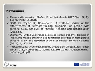 Източници
 Therapeutic exercise. ClinTechSmall AnimPract. 2007 Nov: 22(4):
155-9.PMID:18198783
 Dodd KJ, Taylor NF, Damiano DL A systemic review of the
effectiveness of strength-training programs for people with
cerebral palsy. Achieves of Physical Medicine and Rehabilitation
(2002)83.
 Olama KA (2011) Endurance exercises versus treadmill training in
improving muscle strength and functional activities in hemiparetic
cerebral palsy. The Egyptian Journal of Medical Human Genetics
(2011)12,193-199.
 https://revalidatiegeneeskunde.nl/sites/default/files/attachments/
Wetenschap/Promoties/2017/maaike_eken_thesisindesign_eken_
definitief_vkl.pdf
 