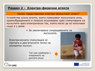Раздел 2 - Електро-физични агенти
Какво представлява електро-физичният агент?
Устройства и/или агенти, които повишават мускулната сила,
кръвообращението и телесно осъзнаване чрез стимулиране на
мускулите чрез електрически ток, които могат да се използват
също и у дома.
 За увеличаване съкращаването на
мускулите.
Електрическата стимулация се
прилага в двигателните точки на
конкретен мускул.
Той има проблеми с
отварянето на
дясната ръка.
 