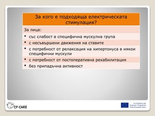 За кого е подходяща електрическата
стимулация?
За лица:
• със слабост в специфична мускулна група
• с несъвършени движения на ставите
• с потребност от релаксация на хипертонуса в някои
специфични мускули
• с потребност от постоперативна рехабилитация
• без припадъчна активност
 