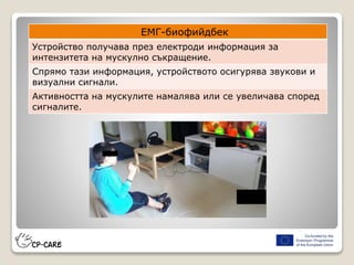 ЕМГ-биофийдбек
Устройство получава през електроди информация за
интензитета на мускулно съкращение.
Спрямо тази информация, устройството осигурява звукови и
визуални сигнали.
Активността на мускулите намалява или се увеличава според
сигналите.
 