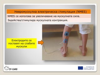 Електродите се
поставят на слабите
мускули
Невромускулна електрическа стимулация (NMES)
NMES се използва за увеличаване на мускулната сила.
Задейства/стимулира мускулната контракция.
 