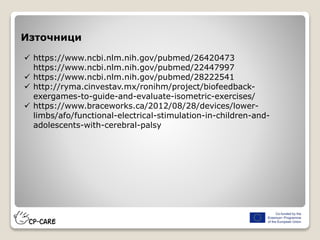 Източници
 https://www.ncbi.nlm.nih.gov/pubmed/26420473
https://www.ncbi.nlm.nih.gov/pubmed/22447997
 https://www.ncbi.nlm.nih.gov/pubmed/28222541
 http://ryma.cinvestav.mx/ronihm/project/biofeedback-
exergames-to-guide-and-evaluate-isometric-exercises/
 https://www.braceworks.ca/2012/08/28/devices/lower-
limbs/afo/functional-electrical-stimulation-in-children-and-
adolescents-with-cerebral-palsy
 