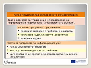 Какво представлява белодробната рехабилитация?
Това е програма за упражнения и предоставяне на
информация за подобряване на белодробните функции.
Частта от програмата с упражнения:
• помага за справяне с проблеми с дишането
• увеличава издръжливостта (енергията)
• намалява задуха
Частта от програмата за информираност учи:
• как да „ръководите“ дишането
• как да ускорявате дишането с действия
• кога трябва да се приема лекарството (различни видове
инхалатори)
 