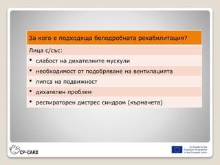 За кого е подходяща белодробната рехабилитация?
Лица с/със:
• слабост на дихателните мускули
• необходимост от подобряване на вентилацията
• липса на подвижност
• дихателен проблем
• респираторен дистрес синдром (кърмачета)
 