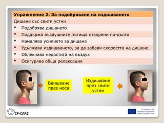 Вдишване
през носа
Издишване
през свити
устни
Упражнение 2: За подобряване на издишването
Дишане със свити устни
• Подобрява дишането
• Поддържа въздушните пътища отворени по-дълго
• Намалява усилието за дишане
• Удължава издишването, за да забави скоростта на дишане
• Облекчава недостига на въздух
• Осигурява обща релаксация
 