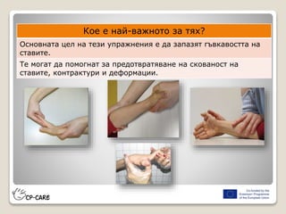 Кое е най-важното за тях?
Основната цел на тези упражнения е да запазят гъвкавостта на
ставите.
Те могат да помогнат за предотвратяване на скованост на
ставите, контрактури и деформации.
 
