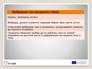 Вибрации на гръдната стена
Нежен, треперещ натиск
Вибрира, докато клиентът издишва бавно през свити устни
След всяка вибрация, ако е възможно, насърчавайте клиента
да кашля и отхрачва
Гръдната перкусия трябва да се избягва, ако се появят
омекване на дългите кости и деформации на гръдния кош и
таза.
 