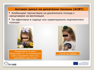 Активен цикъл на дихателни техники (ACBT)
• Комбинират прочистване на дихателните пътища с
насърчаване на вентилация
• По-ефективни в седящи или гравитационно подпомогнати
позиции
Помирисване на цвете
Представете си, че помирисвате
цвете, вдишвайки през носа,
издишвайки през устата
Пиене със сламка
 