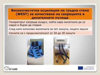 Високочестотна осцилация на гръдна стена
(WEST) за изчистване на секрецията в
дихателните пътища
Генераторът изпраща въздух, който кара жилетката да се
надуе и бързо да спадне
След като използва жилетката за пет минути, лицето кашля
Сесиите са с продължителност от 20 до 30 минути
 