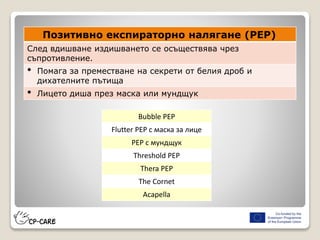 Позитивно експираторно налягане (PEP)
След вдишване издишването се осъществява чрез
съпротивление.
• Помага за преместване на секрети от белия дроб и
дихателните пътища
• Лицето диша през маска или мундщук
Bubble PEP
Flutter PEP с маска за лице
PEP с мундщук
Threshold PEP
Thera PEP
The Cornet
Acapella
 