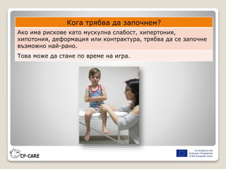 Кога трябва да започнем?
Ако има рискове като мускулна слабост, хипертония,
хипотония, деформация или контрактура, трябва да се започне
възможно най-рано.
Това може да стане по време на игра.
 