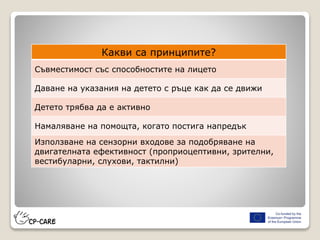 Какви са принципите?
Съвместимост със способностите на лицето
Даване на указания на детето с ръце как да се движи
Детето трябва да е активно
Намаляване на помощта, когато постига напредък
Използване на сензорни входове за подобряване на
двигателната ефективност (проприоцептивни, зрителни,
вестибуларни, слухови, тактилни)
 