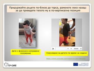 Улесняване на детето по време на ходене
Дете с флексия в изправено
положение
Придържайте ръцете по-близо до торса, раменете леко назад:
за да приведете тялото му в по-вертикална позиция
https://www.youtube.com/watch?v=LRc7ABIZf3s
 