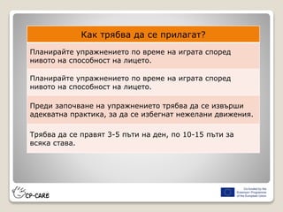 Как трябва да се прилагат?
Планирайте упражнението по време на играта според
нивото на способност на лицето.
Планирайте упражнението по време на играта според
нивото на способност на лицето.
Преди започване на упражнението трябва да се извърши
адекватна практика, за да се избегнат нежелани движения.
Трябва да се правят 3-5 пъти на ден, по 10-15 пъти за
всяка става.
 