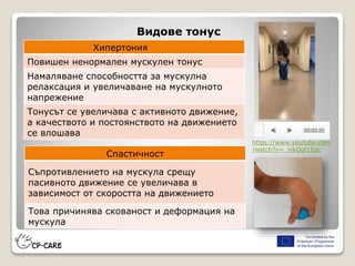 Видове тонус
Хипертония
Повишен ненормален мускулен тонус
Намаляване способността за мускулна
релаксация и увеличаване на мускулното
напрежение
Тонусът се увеличава с активното движение,
а качеството и постоянството на движението
се влошава
Спастичност
Съпротивлението на мускула срещу
пасивното движение се увеличава в
зависимост от скоростта на движението
Това причинява скованост и деформация на
мускула
https://www.youtube.com
/watch?v=_vikQgf1Epc
 