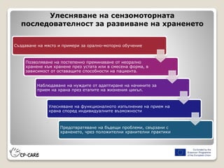 Улесняване на сензомоторната
последователност за развиване на храненето
Създаване на място и примери за орално-моторно обучение
Позволяване на постепенно преминаване от неорално
хранене към хранене през устата или в смесена форма, в
зависимост от оставащите способности на пациента.
Наблюдаване на нуждите от адаптиране на начините за
прием на храна през етапите на жизнения цикъл.
Улесняване на функционалното изпълнение на прием на
храна според индивидуалните възможности
Предотвратяване на бъдещи проблеми, свързани с
храненето, чрез положителни хранителни практики
 