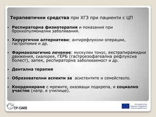 Терапевтични средства при ХГЗ при пациенти с ЦП
 Респираторна физиотерапия и показания при
бронхопулмонални заболявания.
 Хирургични алтернативи: антирефлуксни операции,
гастротомия и др.
 Фармакологично лечение: мускулен тонус, екстрапирамидни
движения, сиалорея, ГЕРБ (гастроезофагеална рефлуксна
болест), запек, респираторна заболеваемост и др.
 Дентална терапия
 Образователни аспекти за асистентите и семейството.
 Координиране с мрежите, оказващи подкрепа, и социално
участие (напр. в училище).
 