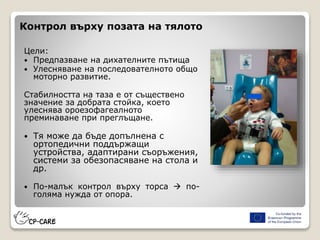 Контрол върху позата на тялото
Цели:
 Предпазване на дихателните пътища
 Улесняване на последователното общо
моторно развитие.
Стабилността на таза е от съществено
значение за добрата стойка, което
улеснява ороезофагеалното
преминаване при преглъщане.
 Тя може да бъде допълнена с
ортопедични поддържащи
устройства, адаптирани съоръжения,
системи за обезопасяване на стола и
др.
 По-малък контрол върху торса  по-
голяма нужда от опора.
 