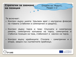 Стратегии за заемане
на позиция
Те включват:
 Контрол върху шията: Удължен врат с неутрална флексия
на главата (стабилен и симетричен в средата).
 Контрол върху торса и таза: Спуснати и симетрични
рамене, симетрично изпъване на торса, симетрична и
стабилна позиция на таза, стабилност и наклон на торса.
 Контрол върху крайниците: Стъпала - симетрични и с
опора; заедно със съответните крайници.
Отидете на: Модул1,
Раздел 1-2
 