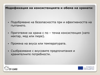 Модификация на консистенцията и обема на храната:
 Подобряване на безопасността при и ефективността на
гълтането.
 Приготвяне на храна с по – течна консистенция (като
нектар, мед или пюре).
 Промяна на вкуса или температурата.
 Съобразяване с вкусовите предпочитания и
хранителните потребности.
 