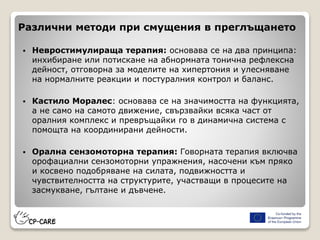 Различни методи при смущения в преглъщането
 Невростимулираща терапия: основава се на два принципа:
инхибиране или потискане на абнормната тонична рефлексна
дейност, отговорна за моделите на хипертония и улесняване
на нормалните реакции и постуралния контрол и баланс.
 Кастило Моралес: основава се на значимостта на функцията,
а не само на самото движение, свързвайки всяка част от
оралния комплекс и превръщайки го в динамична система с
помощта на координирани дейности.
 Орална сензомоторна терапия: Говорната терапия включва
орофациални сензомоторни упражнения, насочени към пряко
и косвено подобряване на силата, подвижността и
чувствителността на структурите, участващи в процесите на
засмукване, гълтане и дъвчене.
 