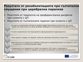 Резултати от рехабилитацията при гълтателни
смущения при церебрална парализа
 Резултати от терапичта на орофарингеална дисфагия
при клиенти с ЦП
 Резултати от гълтателната терапия при клиенти с ЦП
• Въпреки че различните методи на терапия дават благоприятни резултати при някои
видове ЦП, резултатите не могат да бъдат обобщени по отношение на конкретен метод.
• Голяма хетерогенност на структурните и функционалните характеристики.
• Няма единен стандарт на терапия, който да гарантира максимални резултати.
• Ефективността на различните терапии е функция на характеристиките на пациента, както
и на факторите на заобикалящата среда
• Управлението на позицията на тялото на клиента с ЦП, както и промяната в
консистенцията и обема на храната, са основа за постигане на благоприятни резултати.
 