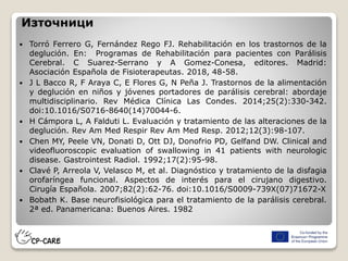 Източници
 Torró Ferrero G, Fernández Rego FJ. Rehabilitación en los trastornos de la
deglución. En: Programas de Rehabilitación para pacientes con Parálisis
Cerebral. C Suarez-Serrano y A Gomez-Conesa, editores. Madrid:
Asociación Española de Fisioterapeutas. 2018, 48-58.
 J L Bacco R, F Araya C, E Flores G, N Peña J. Trastornos de la alimentación
y deglución en niños y jóvenes portadores de parálisis cerebral: abordaje
multidisciplinario. Rev Médica Clínica Las Condes. 2014;25(2):330-342.
doi:10.1016/S0716-8640(14)70044-6.
 H Cámpora L, A Falduti L. Evaluación y tratamiento de las alteraciones de la
deglución. Rev Am Med Respir Rev Am Med Resp. 2012;12(3):98-107.
 Chen MY, Peele VN, Donati D, Ott DJ, Donofrio PD, Gelfand DW. Clinical and
videofluoroscopic evaluation of swallowing in 41 patients with neurologic
disease. Gastrointest Radiol. 1992;17(2):95-98.
 Clavé P, Arreola V, Velasco M, et al. Diagnóstico y tratamiento de la disfagia
orofaríngea funcional. Aspectos de interés para el cirujano digestivo.
Cirugía Española. 2007;82(2):62-76. doi:10.1016/S0009-739X(07)71672-X
 Bobath K. Base neurofisiológica para el tratamiento de la parálisis cerebral.
2ª ed. Panamericana: Buenos Aires. 1982
 