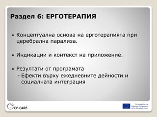 Раздел 6: ЕРГОТЕРАПИЯ
 Концептуална основа на ерготерапията при
церебрална парализа.
 Индикации и контекст на приложение.
 Резултати от програмата
◦ Ефекти върху ежедневните дейности и
социалната интеграция
 