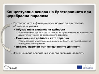 Концептуална основа на Ерготерапията при
церебрална парализа
◦ Ерготерапията е функционален подход за двигателно
обучение и умения
 Обучаване в ежедневни дейности
◦ Ерготерапията ще ни бъде от помощ за придобиване на комплексни
двигателни умения за ежедневните дейности.
 Ежедневните дейности като терапия
◦ Ерготерапията използва ежедневните дейности за придобиване на
нови двигателни умения.
 Подход, насочен към ежедневните дейности
◦ Функционална ориентация към ежедневните дейности
 