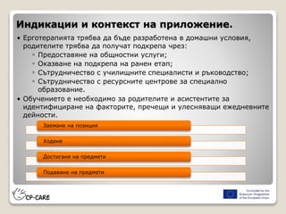 Индикации и контекст на приложение.
• Ерготерапията трябва да бъде разработена в домашни условия,
родителите трябва да получат подкрепа чрез:
◦ Предоставяне на общностни услуги;
◦ Оказване на подкрепа на ранен етап;
◦ Сътрудничество с училищните специалисти и ръководство;
◦ Сътрудничество с ресурсните центрове за специално
образование.
• Обучението е необходимо за родителите и асистентите за
идентифициране на факторите, пречещи и улесняващи ежедневните
дейности.
Заемане на позиция
Ходене
Достигане на предмети
Подаване на предмети
 