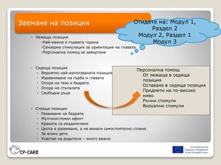  Лежаща позиция
◦Най-важна е първата година
◦Сензорна стимулация за ориентация на главата
◦Персонална помощ за завъртане
 Седяща позиция
◦ Вероятно най-използваната позиция
◦ Изравняване на гърба и главата
◦ Опора на таза и бедрата
◦ Опора на стъпалата
◦ Свободни ръце
 Стояща позиция
◦ Развиване на бедрата
◦ Мултисистемен ефект
◦ Краката са раздалечени
◦ Целта е развиване, а не винаги самостоятелно стоене
◦ За всяко дете
◦ Участие на родителя – много важно
Заемане на позиция
Персонална помощ
От лежаща в седяща
позиция
Оставане в седяща позиция
Предмети на по-високо
ниво
Ръчни стимули
Визуални стимули
Отидете на: Модул 1,
Раздел 2
Модул 2, Раздел 1
Модул 3
 