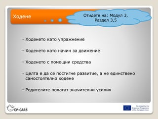  Ходенето като упражнение
 Ходенето като начин за движение
 Ходенето с помощни средства
 Целта е да се постигне развитие, а не единствено
самостоятелно ходене
 Родителите полагат значителни усилия
Ходене Отидете на: Модул 3,
Раздел 3,5
 