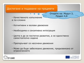  Качественото изпълнение
е по-сложно
 Когнитивни и волеви движения
 Необходима е сензитивна интеграция
 Целта е да се постигне развитие, а не единствено
самостоятелно ходене
 Препоръчват се насочени движения
 Може да бъде забелязано движение, предизвикано от
ограничението
Достигане и подаване на предмети
Отидете на: Модул 3,
Раздел 4,8
 