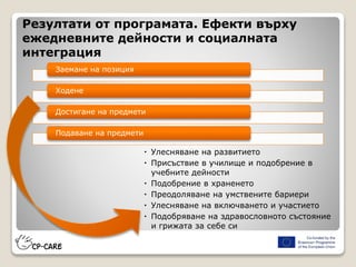 Резултати от програмата. Ефекти върху
ежедневните дейности и социалната
интеграция
 Улесняване на развитието
 Присъствие в училище и подобрение в
учебните дейности
 Подобрение в храненето
 Преодоляване на умствените бариери
 Улесняване на включването и участието
 Подобряване на здравословното състояние
и грижата за себе си
Заемане на позиция
Ходене
Достигане на предмети
Подаване на предмети
 