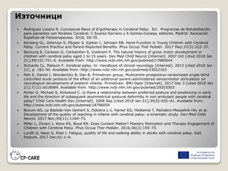 Източници
 Rodríguez Lozano R. Conceptual Basis of Ergotherapy in Cerebral Palsy. En: Programas de Rehabilitación
para pacientes con Parálisis Cerebral. C Suarez-Serrano y A Gomez-Conesa, editores. Madrid: Asociación
Española de Fisioterapeutas. 2018, 59-70.
 Kevberg GL, Ostensjo S, Elkjaer S, Kjeken I, Jahnsen RB. Hand Function in Young Children with Cerebral
Palsy: Current Practice and Parent-Reported Benefits. Phys Occup Ther Pediatr. 2017 May;37(2):222–37.
 Beckung E, Carlsson G, Carlsdotter S, Uvebrant P. The natural history of gross motor development in
children with cerebral palsy aged 1 to 15 years. Dev Med Child Neurol [Internet]. 2007 Oct [cited 2018 Jan
21];49(10):751–6. Available from: http://www.ncbi.nlm.nih.gov/pubmed/17880644
 Richards CL, Malouin F. Cerebral palsy. In: Handbook of clinical neurology [Internet]. 2013 [cited 2018 Jan
21]. p. 183–95. Available from: http://www.ncbi.nlm.nih.gov/pubmed/23622163
 Pelc K, Daniel I, Wenderickx B, Dan B, Primebrain group. Multicentre prospective randomised single-blind
controlled study protocol of the effect of an additional parent-administered sensorimotor stimulation on
neurological development of preterm infants: Primebrain. BMJ Open [Internet]. 2017 Dec 3 [cited 2018 Jan
21];7(12):e018084. Available from: http://www.ncbi.nlm.nih.gov/pubmed/29203503
 Porter D, Michael S, Kirkwood C. Is there a relationship between preferred posture and positioning in early
life and the direction of subsequent asymmetrical postural deformity in non ambulant people with cerebral
palsy? Child Care Health Dev [Internet]. 2008 Sep [cited 2018 Jan 21];34(5):635–41. Available from:
http://www.ncbi.nlm.nih.gov/pubmed/18796054
 Boxum AG, La Bastide-Van Gemert S, Dijkstra L-J, Hamer EG, Hielkema T, Reinders-Messelink HA, et al.
Development of the quality of reaching in infants with cerebral palsy: a kinematic study. Dev Med Child
Neurol. 2017 Nov;59(11):1164–73.
 Miller L, Ziviani J, Ware RS, Boyd RN. Does Context Matter? Mastery Motivation and Therapy Engagement of
Children with Cerebral Palsy. Phys Occup Ther Pediatr. 2016;36(2):155–70.
 Lundh S, Nasic S, Riad J. Fatigue, quality of life and walking ability in adults with cerebral palsy. Gait
Posture. 2017 Dec;61:1–6.
 