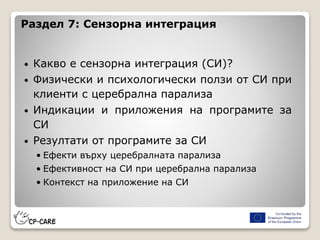 Раздел 7: Сензорна интеграция
• Какво е сензорна интеграция (СИ)?
• Физически и психологически ползи от СИ при
клиенти с церебрална парализа
• Индикации и приложения на програмите за
СИ
• Резултати от програмите за СИ
• Ефекти върху церебралната парализа
• Ефективност на СИ при церебрална парализа
• Контекст на приложение на СИ
 