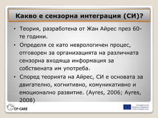 Какво е сензорна интеграция (СИ)?
• Теория, разработена от Жан Айрес през 60-
те години.
• Определя се като неврологичен процес,
отговорен за организацията на различната
сензорна входяща информация за
собствената им употреба.
• Според теорията на Айрес, СИ е основата за
двигателно, когнитивно, комуникативно и
емоционално развитие. (Ayres, 2006; Ayres,
2008)
 