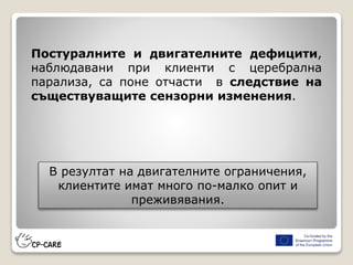 Постуралните и двигателните дефицити,
наблюдавани при клиенти с церебрална
парализа, са поне отчасти в следствие на
съществуващите сензорни изменения.
В резултат на двигателните ограничения,
клиентите имат много по-малко опит и
преживявания.
 